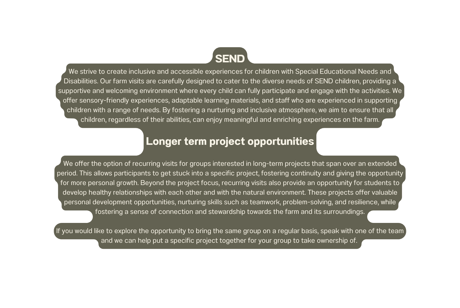 SEND We strive to create inclusive and accessible experiences for children with Special Educational Needs and Disabilities Our farm visits are carefully designed to cater to the diverse needs of SEND children providing a supportive and welcoming environment where every child can fully participate and engage with the activities We offer sensory friendly experiences adaptable learning materials and staff who are experienced in supporting children with a range of needs By fostering a nurturing and inclusive atmosphere we aim to ensure that all children regardless of their abilities can enjoy meaningful and enriching experiences on the farm Longer term project opportunities We offer the option of recurring visits for groups interested in long term projects that span over an extended period This allows participants to get stuck into a specific project fostering continuity and giving the opportunity for more personal growth Beyond the project focus recurring visits also provide an opportunity for students to develop healthy relationships with each other and with the natural environment These projects offer valuable personal development opportunities nurturing skills such as teamwork problem solving and resilience while fostering a sense of connection and stewardship towards the farm and its surroundings If you would like to explore the opportunity to bring the same group on a regular basis speak with one of the team and we can help put a specific project together for your group to take ownership of
